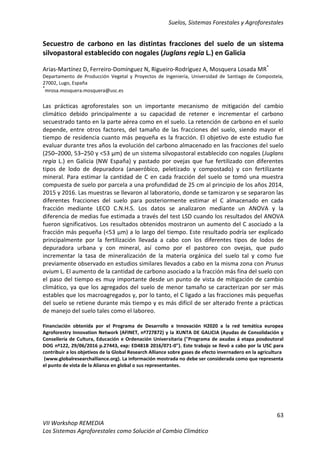 Suelos, Sistemas Forestales y Agroforestales
63
VII Workshop REMEDIA
Los Sistemas Agroforestales como Solución al Cambio Climático
Secuestro de carbono en las distintas fracciones del suelo de un sistema
silvopastoral establecido con nogales (Juglans regia L.) en Galicia
Arias-Martínez D, Ferreiro-Domínguez N, Rigueiro-Rodríguez A, Mosquera Losada MR*
Departamento de Producción Vegetal y Proyectos de Ingeniería, Universidad de Santiago de Compostela,
27002, Lugo, España
*
mrosa.mosquera.mosquera@usc.es
Las prácticas agroforestales son un importante mecanismo de mitigación del cambio
climático debido principalmente a su capacidad de retener e incrementar el carbono
secuestrado tanto en la parte aérea como en el suelo. La retención de carbono en el suelo
depende, entre otros factores, del tamaño de las fracciones del suelo, siendo mayor el
tiempo de residencia cuanto más pequeña es la fracción. El objetivo de este estudio fue
evaluar durante tres años la evolución del carbono almacenado en las fracciones del suelo
(250–2000, 53–250 y <53 µm) de un sistema silvopastoral establecido con nogales (Juglans
regia L.) en Galicia (NW España) y pastado por ovejas que fue fertilizado con diferentes
tipos de lodo de depuradora (anaeróbico, peletizado y compostado) y con fertilizante
mineral. Para estimar la cantidad de C en cada fracción del suelo se tomó una muestra
compuesta de suelo por parcela a una profundidad de 25 cm al principio de los años 2014,
2015 y 2016. Las muestras se llevaron al laboratorio, donde se tamizaron y se separaron las
diferentes fracciones del suelo para posteriormente estimar el C almacenado en cada
fracción mediante LECO C.N.H.S. Los datos se analizaron mediante un ANOVA y la
diferencia de medias fue estimada a través del test LSD cuando los resultados del ANOVA
fueron significativos. Los resultados obtenidos mostraron un aumento del C asociado a la
fracción más pequeña (<53 µm) a lo largo del tiempo. Este resultado podría ser explicado
principalmente por la fertilización llevada a cabo con los diferentes tipos de lodos de
depuradora urbana y con mineral, así como por el pastoreo con ovejas, que pudo
incrementar la tasa de mineralización de la materia orgánica del suelo tal y como fue
previamente observado en estudios similares llevados a cabo en la misma zona con Prunus
avium L. El aumento de la cantidad de carbono asociado a la fracción más fina del suelo con
el paso del tiempo es muy importante desde un punto de vista de mitigación de cambio
climático, ya que los agregados del suelo de menor tamaño se caracterizan por ser más
estables que los macroagregados y, por lo tanto, el C ligado a las fracciones más pequeñas
del suelo se retiene durante más tiempo y es más difícil de ser alterado frente a prácticas
de manejo del suelo tales como el laboreo.
Financiación obtenida por el Programa de Desarrollo e Innovación H2020 a la red temática europea
Agroforestry Innovation Network (AFINET, nº727872) y la XUNTA DE GALICIA (Ayudas de Consolidación y
Consellería de Cultura, Educación e Ordenación Universitaria ("Programa de axudas á etapa posdoutoral
DOG nº122, 29/06/2016 p.27443, exp: ED481B 2016/071-0"). Este trabajo se llevó a cabo por la USC para
contribuir a los objetivos de la Global Research Alliance sobre gases de efecto invernadero en la agricultura
(www.globalresearchalliance.org). La información mostrada no debe ser considerada como que representa
el punto de vista de la Alianza en global o sus representantes.
 