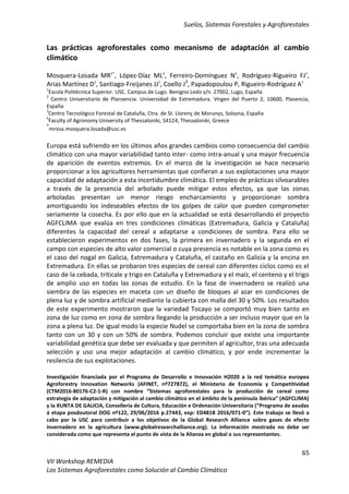 Suelos, Sistemas Forestales y Agroforestales
65
VII Workshop REMEDIA
Los Sistemas Agroforestales como Solución al Cambio Climático
Las prácticas agroforestales como mecanismo de adaptación al cambio
climático
Mosquera-Losada MR1*
, López-Díaz ML2
, Ferreiro-Domínguez N1
, Rodríguez-Rigueiro FJ1
,
Arias Martínez D1
, Santiago-Freijanes JJ1
, Coello J3
, Papadopoulou P, Rigueiro-Rodríguez A1
1
Escola Politécnica Superior. USC. Campus de Lugo. Benigno Ledo s/n. 27002, Lugo, España
2
Centro Universitario de Plansencia. Universidad de Extremadura. Virgen del Puerto 2, 10600, Plasencia,
España
3
Centro Tecnológico Forestal de Cataluña, Ctra. de St. Llorenç de Morunys, Solsona, España
4
Faculty of Agronomy University of Thessaloniki, 54124, Thessaloniki, Greece
*
mrosa.mosquera.losada@usc.es
Europa está sufriendo en los últimos años grandes cambios como consecuencia del cambio
climático con una mayor variabilidad tanto inter- como intra-anual y una mayor frecuencia
de aparición de eventos extremos. En el marco de la investigación se hace necesario
proporcionar a los agricultores herramientas que confieran a sus explotaciones una mayor
capacidad de adaptación a esta incertidumbre climática. El empleo de prácticas silvoarables
a través de la presencia del arbolado puede mitigar estos efectos, ya que las zonas
arboladas presentan un menor riesgo encharcamiento y proporcionan sombra
amortiguando los indeseables efectos de los golpes de calor que pueden comprometer
seriamente la cosecha. Es por ello que en la actualidad se está desarrollando el proyecto
AGFCLIMA que evalúa en tres condiciones climáticas (Extremadura, Galicia y Cataluña)
diferentes la capacidad del cereal a adaptarse a condiciones de sombra. Para ello se
establecieron experimentos en dos fases, la primera en invernadero y la segunda en el
campo con especies de alto valor comercial o cuya presencia es notable en la zona como es
el caso del nogal en Galicia, Extremadura y Cataluña, el castaño en Galicia y la encina en
Extremadura. En ellas se probaron tres especies de cereal con diferentes ciclos como es el
caso de la cebada, triticale y trigo en Cataluña y Extremadura y el maíz, el centeno y el trigo
de amplio uso en todas las zonas de estudio. En la fase de invernadero se realizó una
siembra de las especies en maceta con un diseño de bloques al azar en condiciones de
plena luz y de sombra artificial mediante la cubierta con malla del 30 y 50%. Los resultados
de este experimento mostraron que la variedad Tocayo se comportó muy bien tanto en
zona de luz como en zona de sombra llegando la producción a ser incluso mayor que en la
zona a plena luz. De igual modo la especie Nudel se comportaba bien en la zona de sombra
tanto con un 30 y con un 50% de sombra. Podemos concluir que existe una importante
variabilidad genética que debe ser evaluada y que permiten al agricultor, tras una adecuada
selección y uso una mejor adaptación al cambio climático, y por ende incrementar la
resilencia de sus explotaciones.
Investigación financiada por el Programa de Desarrollo e Innovación H2020 a la red temática europea
Agroforestry Innovation Networks (AFINET, nº727872), el Ministerio de Economía y Competitividad
(CTM2016-80176-C2-1-R) con nombre “Sistemas agroforestales para la producción de cereal como
estrategia de adaptación y mitigación al cambio climático en el ámbito de la península ibérica” (AGFCLIMA)
y la XUNTA DE GALICIA, Consellería de Cultura, Educación e Ordenación Universitaria (“Programa de axudas
á etapa posdoutoral DOG nº122, 29/06/2016 p.27443, exp: ED481B 2016/071-0”). Este trabajo se llevó a
cabo por la USC para contribuir a los objetivos de la Global Research Alliance sobre gases de efecto
invernadero en la agricultura (www.globalresearchalliance.org). La información mostrada no debe ser
considerada como que representa el punto de vista de la Alianza en global o sus representantes.
 