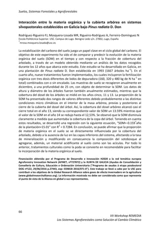 Suelos, Sistemas Forestales y Agroforestales
66
VII Workshop REMEDIA
Los Sistemas Agroforestales como Solución al Cambio Climático
Interacción entre la materia orgánica y la cubierta arbórea en sistemas
silvopastorales establecidos en Galicia bajo Pinus radiata D. Don
Rodríguez-Rigueiro FJ, Mosquera-Losada MR, Rigueiro-Rodríguez A, Ferreiro-Domínguez N
Escola Politécnica Superior. USC. Campus de Lugo. Benigno Ledo s/n. 27002, Lugo, España
*
mrosa.mosquera.losada@usc.es
La estabilización del carbono del suelo juega un papel clave en el ciclo global del carbono. El
objetivo de este experimento ha sido el de comparar y predecir la evolución de la materia
orgánica del suelo (SOM) en el tiempo y con respecto a la fracción de cobertura del
arbolado, a través de un modelo obtenido mediante un análisis de los datos recogidos
durante los 12 años que abarca este estudio. Este estudio se ha desarrollado en Galicia, en
una plantación de Pinus radiata D. Don establecida en 1993 (1667 árboles ha−1
). En el
cuarto año, nueve tratamientos fueron implementados, los cuales incluyeron la fertilización
orgánica con tres dosis diferentes de lodos de depuradora (160, 320 y 480 kg de N ha-1
en
total) combinados con o sin encalado. Las muestras de suelo se recogieron anualmente en
diciembre, a una profundidad de 25 cm, con objeto de determinar la SOM. Los datos de
altura y diámetro de los árboles fueron también anualmente estimados, mientras que la
cobertura del dosel de los árboles se midió en los años cinco, 11 y 13. La proporción de la
SOM ha presentado dos rangos de valores diferentes debido probablemente a las distintas
condiciones micro climáticas en el interior de la masa arbórea, previas y posteriores al
cierre de la cubierta del dosel del árbol. Así, la cobertura del dosel arbóreo alcanzó casi el
cierre total en el año 13, siendo su correspondiente valor de SOM un 13.59% mientras que
el valor de la SOM en el año 14 se redujo hasta el 12,53%. Se observó que la SOM disminuía
claramente a medida que aumentaba la cobertura de la copa del árbol. Teniendo en cuenta
estos resultados, se desarrolló una regresión con la siguiente ecuación, “SOM=-0.159*
año
de la plantación+15.01” con R2
= 0.7284. En conclusión, se puede afirmar que la proporción
de materia orgánica en el suelo se ve directamente influenciada por la cobertura del
arbolado, debido a la ausencia de luz en las capas inferiores del sistema, afectando a la tasa
de mineralización y modificando en consecuencia la composición del sotobosque al
agregarse, además, un material acidificante al suelo como son las acículas. Por todo lo
anterior, tratamientos culturales como la poda se convierte en recomendable para facilitar
la incorporación de la materia orgánica al suelo.
Financiación obtenida por el Programa de Desarrollo e Innovación H2020 a la red temática europea
Agroforestry Innovation Network (AFINET, nº727872) y la XUNTA DE GALICIA (Ayudas de Consolidación y
Consellería de Cultura, Educación e Ordenación Universitaria ("Programa de axudas á etapa posdoutoral
DOG nº122, 29/06/2016 p.27443, exp: ED481B 2016/071-0"). Este trabajo se llevó a cabo por la USC para
contribuir a los objetivos de la Global Research Alliance sobre gases de efecto invernadero en la agricultura
(www.globalresearchalliance.org). La información mostrada no debe ser considerada como que representa
el punto de vista de la Alianza en global o sus representantes.
 