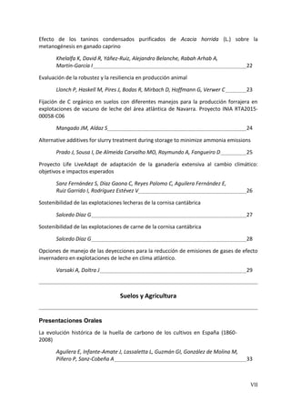 VII
Efecto de los taninos condensados purificados de Acacia horrida (L.) sobre la
metanogénesis en ganado caprino
Khelalfa K, David R, Yáñez-Ruiz, Alejandro Belanche, Rabah Arhab A,
Martín-García I 22
Evaluación de la robustez y la resiliencia en producción animal
Llonch P, Haskell M, Pires J, Bodas R, Mirbach D, Hoffmann G, Verwer C 23
Fijación de C orgánico en suelos con diferentes manejos para la producción forrajera en
explotaciones de vacuno de leche del área atlántica de Navarra. Proyecto INIA RTA2015-
00058-C06
Mangado JM, Aldaz S 24
Alternative additives for slurry treatment during storage to minimize ammonia emissions
Prado J, Sousa I, De Almeida Carvalho MO, Raymundo A, Fangueiro D 25
Proyecto Life LiveAdapt de adaptación de la ganadería extensiva al cambio climático:
objetivos e impactos esperados
Sanz Fernández S, Díaz Gaona C, Reyes Palomo C, Aguilera Fernández E,
Ruiz Garrido I, Rodríguez Estévez V 26
Sostenibilidad de las explotaciones lecheras de la cornisa cantábrica
Salcedo Díaz G 27
Sostenibilidad de las explotaciones de carne de la cornisa cantábrica
Salcedo Díaz G 28
Opciones de manejo de las deyecciones para la reducción de emisiones de gases de efecto
invernadero en explotaciones de leche en clima atlántico.
Varsaki A, Doltra J 29
Suelos y Agricultura
Presentaciones Orales
La evolución histórica de la huella de carbono de los cultivos en España (1860-
2008)
Aguilera E, Infante-Amate J, Lassaletta L, Guzmán GI, González de Molina M,
Piñero P, Sanz-Cobeña A 33
 