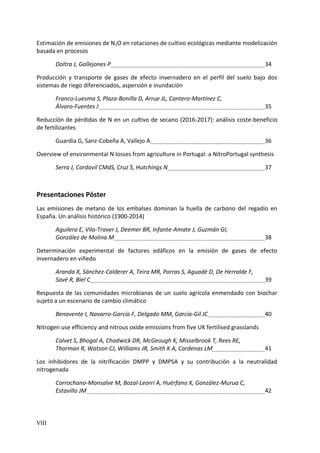 VIII
Estimación de emisiones de N2O en rotaciones de cultivo ecológicas mediante modelización
basada en procesos
Doltra J, Gallejones P 34
Producción y transporte de gases de efecto invernadero en el perfil del suelo bajo dos
sistemas de riego diferenciados, aspersión e inundación
Franco-Luesma S, Plaza-Bonilla D, Arrue JL, Cantero-Martínez C,
Álvaro-Fuentes J 35
Reducción de pérdidas de N en un cultivo de secano (2016-2017): análisis coste-beneficio
de fertilizantes
Guardia G, Sanz-Cobeña A, Vallejo A 36
Overview of environmental N losses from agriculture in Portugal: a NitroPortugal synthesis
Serra J, Cordovil CMdS, Cruz S, Hutchings N 37
Presentaciones Póster
Las emisiones de metano de los embalses dominan la huella de carbono del regadío en
España. Un análisis histórico (1900-2014)
Aguilera E, Vila-Traver J, Deemer BR, Infante-Amate J, Guzmán GI,
González de Molina M 38
Determinación experimental de factores edáficos en la emisión de gases de efecto
invernadero en viñedo
Aranda X, Sánchez-Calderer A, Teira MR, Porras S, Aguadé D, De Herralde F,
Savé R, Biel C 39
Respuesta de las comunidades microbianas de un suelo agrícola enmendado con biochar
sujeto a un escenario de cambio climático
Benavente I, Navarro-García F, Delgado MM, García-Gil JC 40
Nitrogen use efficiency and nitrous oxide emissions from five UK fertilised grasslands
Calvet S, Bhogal A, Chadwick DR, McGeough K, Misselbrook T, Rees RE,
Thorman R, Watson CJ, Williams JR, Smith K A, Cardenas LM 41
Los inhibidores de la nitrificación DMPP y DMPSA y su contribución a la neutralidad
nitrogenada
Corrochano-Monsalve M, Bozal-Leorri A, Huérfano X, González-Murua C,
Estavillo JM 42
 
