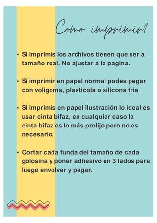 ŸSi imprimís los archivos tienen que ser a
tamaño real. No ajustar a la pagina.
ŸSi imprimir en papel normal podes pegar
con voligoma, plasticola o silicona fría
ŸSi imprimís en papel ilustración lo ideal es
usar cinta bifaz, en cualquier caso la
cinta bifaz es lo más prolijo pero no es
necesario.
ŸCortar cada funda del tamaño de cada
golosina y poner adhesivo en 3 lados para
luego envolver y pegar.
 