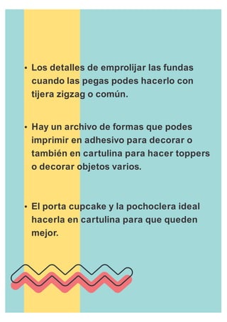 Ÿ
cuando las pegas podes hacerlo con
tijera zigzag o común.
ŸHay un archivo de formas que podes
imprimir en adhesivo para decorar o
también en cartulina para hacer toppers
o decorar objetos varios.
ŸEl porta cupcake y la pochoclera ideal
hacerla en cartulina para que queden
mejor.
Los detalles de emprolijar las fundas
 