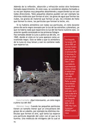 llamado esparcimiento. En este caso, se consideran objetos formados a
su vez por objetos muy pequeños absorbiendo y esparciendo luz en casi
todas direcciones. Tales pequeños objetos pueden ser por ejemplo las
distintas moléculas que forman el aire, las gotas de agua que forman las
nubes, los granos de material que forman un gis, los cristales de hielo
que forman la nieve, las partículas que forman la leche, etc.

pleno día sería negro (excepto por la luz de las estrellas y planetas), ya
que no habría nada que esparciera la luz del Sol hacia nuestros ojos. Lo
                                                  -
fías tomadas desde la Luna a plena luz del día, en
1969, donde el cielo en la Luna aparece como un
                                                          Esta fotografía
de la Luna es muy tenue y casi no contiene nada           fue tomada el 20
que esparza luz.                                          julio de 1969, por
                                                          el primer hombre
                                                          que pisó la Luna,
                                                          el astronauta Neil
                                                          A. Armstrong. En
                                                          la foto, en primer
                                                          plano aparecen
                                                          Edwin E. Aldrin
                                                          y un módulo de
                                                          experimentación
                                                          sísmico, al fondo
                                                          el módulo lunar
                                                          Eagle (Águila)
                                                          y en medio,
                                                          marcado con una


                                                           Con este último
                                                           dispositivo se
                                                           pudo saber que la
                                                           Luna se aleja de la
                                                           Tierra 3.8 cm por
                                                           año. Fotografía
   Gato Carmelo: ¡Qué interesante, un cielo negro          cortesía de la
a plena luz del día!                                       NASA, AS11-40-
   Hámster Isaac: Cuando las pequeñas partículas           5948, http://grin.
tienen un tamaño menor que un cincuentavo del              hq.nasa.gov/
grosor de un cabello, por ejemplo las distintas mo-        BROWSE/apollo11_
léculas que forman el aire, qué tanta luz esparce          1.html.
una partícula depende del color con el que se le

16
 