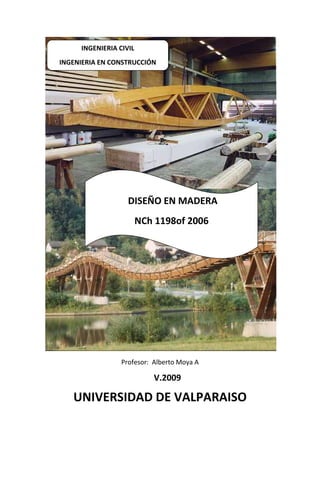 INGENIERIA CIVIL
INGENIERIA EN CONSTRUCCIÓN




                   DISEÑO EN MADERA
                        NCh 1198of 2006




                 Profesor: Alberto Moya A

                           V.2009

   UNIVERSIDAD DE VALPARAISO
 