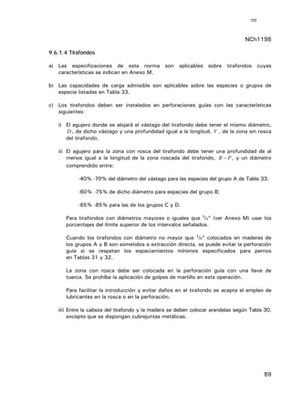 105



                                                                                 NCh1198

9.6.1.4 Tirafondos

a) Las especificaciones de esta norma son aplicables sobre tirafondos cuyas
   características se indican en Anexo M.

b) Las capacidades de carga admisible son aplicables sobre las especies o grupos de
   especie listadas en Tabla 33.

c) Los tirafondos deben ser instalados en perforaciones guías con las características
   siguientes:

   i) El agujero donde se alojará el vástago del tirafondo debe tener el mismo diámetro,
      D , de dicho vástago y una profundidad igual a la longitud, V , de la zona sin rosca
      del tirafondo.

   ii) El agujero para la zona con rosca del tirafondo debe tener una profundidad de al
       menos igual a la longitud de la zona roscada del tirafondo, R − P , y un diámetro
       comprendido entre:

           -40% -70% del diámetro del vástago para las especies del grupo A de Tabla 33;

           -60% -75% de dicho diámetro para especies del grupo B;

           -65% -85% para las de los grupos C y D.

      Para tirafondos con diámetros mayores o iguales que 3/4” (ver Anexo M) usar los
      porcentajes del límite superior de los intervalos señalados.

      Cuando los tirafondos con diámetro no mayor que 3/8” colocados en maderas de
      los grupos A y B son sometidos a extracción directa, se puede evitar la perforación
      guía si se respetan los espaciamientos mínimos especificados para pernos
      en Tablas 31 y 32.

      La zona con rosca debe ser colocada en la perforación guía con una llave de
      tuerca. Se prohíbe la aplicación de golpes de martillo en esta operación.

      Para facilitar la introducción y evitar daños en el tirafondo se acepta el empleo de
      lubricantes en la rosca o en la perforación.

   iii) Entre la cabeza del tirafondo y la madera se deben colocar arandelas según Tabla 30,
        excepto que se dispongan cubrejuntas metálicas.




                                                                                         89
 