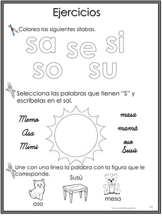 Profra.LourdesElizabethOcampoMartínez 11
Ejercicios
Selecciona las palabras que tienen “S” y
escríbelas en el sol.
Colorea las siguientes silabas.
Memo
Asa
Mimí
masa
mamá
oso
Susú
Une con una línea la palabra con la figura que le
corresponde.
oso
Susú
mesa
 