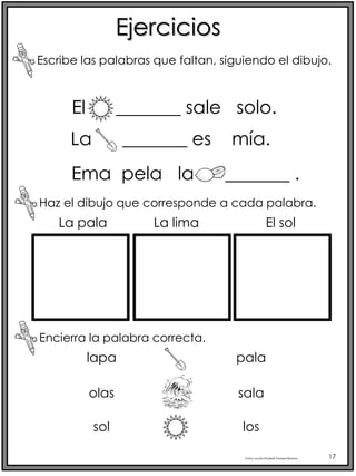 Profra.LourdesElizabethOcampoMartínez 17
Ejercicios
El _______ sale solo.
Escribe las palabras que faltan, siguiendo el dibujo.
La _______ es mía.
Ema pela la _______ .
Haz el dibujo que corresponde a cada palabra.
La pala La lima El sol
Encierra la palabra correcta.
lapa
olas
sol
pala
sala
los
 
