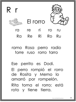 R r
Profra.LourdesElizabethOcampoMartínez 28
Ra Re Ri Ro Ru
El rorro
ramo Rosa perro radio
torre ruso rorro tarro
Ese perrito es Dodi.
El perro rompió el rorro
de Rosita y Memo lo
amarró por rompelón.
Rita toma el rorro; está
roto y tiene tierra.
ra re ri ro ru
 