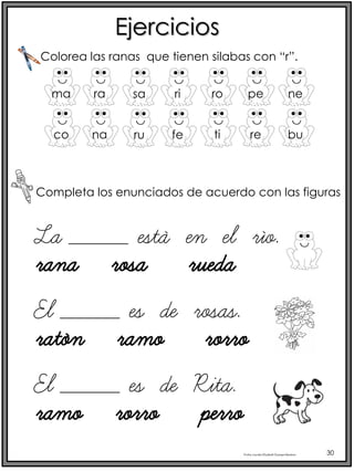 Profra.LourdesElizabethOcampoMartínez 30
Ejercicios
Completa los enunciados de acuerdo con las figuras
Colorea las ranas que tienen silabas con “r”.
ma ra sa ri ro pe ne
co na ru fe ti re bu
La _____ está en el río.
rana rosa rueda
El _____ es de rosas.
ratón ramo rorro
El _____ es de Rita.
ramo rorro perro
 