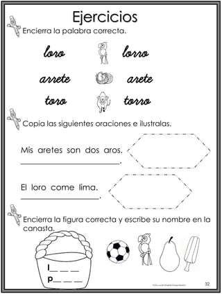 Profra.LourdesElizabethOcampoMartínez 32
Ejercicios
Encierra la palabra correcta.
loro lorro
arrete arete
toro torro
Copia las siguientes oraciones e ilustralas.
Mis aretes son dos aros.
El loro come lima.
________________________.
___________________.
Encierra la figura correcta y escribe su nombre en la
canasta.
l__ __ __
p__ __ __
 
