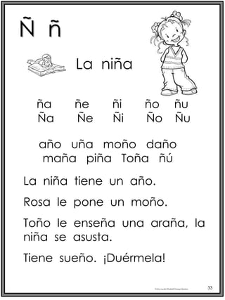 Ñ ñ
Profra.LourdesElizabethOcampoMartínez 33
Ña Ñe Ñi Ño Ñu
La niña
año uña moño daño
maña piña Toña ñú
La niña tiene un año.
Rosa le pone un moño.
Toño le enseña una araña, la
niña se asusta.
Tiene sueño. ¡Duérmela!
ña ñe ñi ño ñu
 