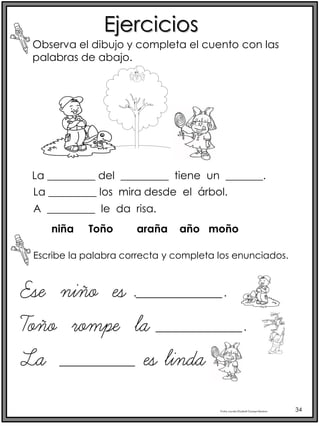 Profra.LourdesElizabethOcampoMartínez 34
Ejercicios
Observa el dibujo y completa el cuento con las
palabras de abajo.
La _________ del _________ tiene un _______.
Escribe la palabra correcta y completa los enunciados.
La _________ los mira desde el árbol.
A _________ le da risa.
niña Toño araña año moño
Ese niño es .________.
Toño rompe la ________.
La _______ es linda
 