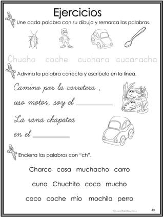 Profra.LourdesElizabethOcampoMartínez 40
Ejercicios
Une cada palabra con su dibujo y remarca las palabras.
Adivina la palabra correcta y escríbela en la línea.
Encierra las palabras con “ch”.
Chucho coche cuchara cucaracha
Camino por la carretera ,
uso motor, soy el ________
La rana chapotea
en el ________
Charco casa muchacho carro
cuna Chuchito coco mucho
coco coche mío mochila perro
 
