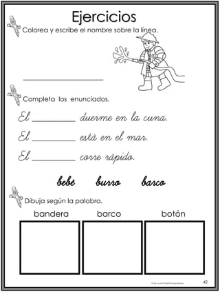 Profra.LourdesElizabethOcampoMartínez 42
Ejercicios
Colorea y escribe el nombre sobre la línea.
Completa los enunciados.
Dibuja según la palabra.
El _______ duerme en la cuna.
El _______ está en el mar.
El _______ corre rápido.
bebé burro barco
_____________
bandera barco botón
 