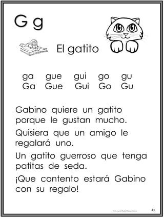 G g
Profra.LourdesElizabethOcampoMartínez 43
El gatito
Gabino quiere un gatito
porque le gustan mucho.
Quisiera que un amigo le
regalará uno.
Un gatito guerroso que tenga
patitas de seda.
¡Que contento estará Gabino
con su regalo!
ga gue gui go gu
Ga Gue Gui Go Gu
 