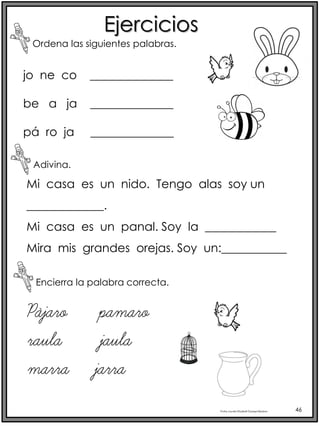 Profra.LourdesElizabethOcampoMartínez 46
Ejercicios
Ordena las siguientes palabras.
Adivina.
Encierra la palabra correcta.
jo ne co ______________
be a ja ______________
pá ro ja ______________
Mi casa es un nido. Tengo alas soy un
_____________.
Mi casa es un panal. Soy la ____________
Mira mis grandes orejas. Soy un:___________
Pájaro pamaro
raula jaula
marra jarra
 