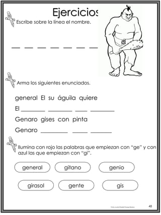 Profra.LourdesElizabethOcampoMartínez 48
Ejercicios
Escribe sobre la línea el nombre.
Arma los siguientes enunciados.
Ilumina con rojo las palabras que empiezan con “ge” y con
azul las que empiezan con “gi”.
__ __ __ __ __ __ __
general El su águila quiere
El ________ ________ ____ ________
Genaro gises con pinta
Genaro _________ _____ _______
general
girasol
gitano
gente
genio
gis
 