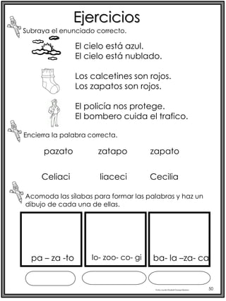 Profra.LourdesElizabethOcampoMartínez 50
Ejercicios
Subraya el enunciado correcto.
Encierra la palabra correcta.
Acomoda las sílabas para formar las palabras y haz un
dibujo de cada una de ellas.
pazato zatapo zapato
Celiaci liaceci Cecilia
El cielo está azul.
El cielo está nublado.
Los calcetines son rojos.
Los zapatos son rojos.
El policía nos protege.
El bombero cuida el trafico.
pa – za -to lo- zoo- co- gi ba- la –za- ca
 
