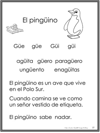 Profra. Lourdes Elizabeth Ocampo Martínez 57
El pingüino
agüita güero paragüero
ungüento enagüitas
El pingüino es un ave que vive
en el Polo Sur.
Cuando camina se ve como
un señor vestido de etiqueta.
El pingüino sabe nadar.
Güe güe Güi güi
 