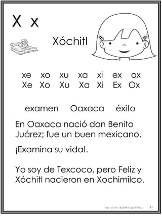 Profra. Lourdes Elizabeth Ocampo Martínez 61
Xóchitl
examen Oaxaca éxito
En Oaxaca nació don Benito
Juárez; fue un buen mexicano.
¡Examina su vida!.
Yo soy de Texcoco, pero Feliz y
Xóchitl nacieron en Xochimilco.
xe xo xu xa xi ex ox
Xe Xo Xu Xa Xi Ex Ox
X x
 