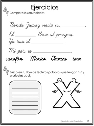 Profra. Lourdes Elizabeth Ocampo Martínez 62
Ejercicios
Completa los enunciados
Benito Juárez nació en ________.
El _______ lleva al pasajero.
Busca en tu libro de lecturas palabras que tengan “x” y
escríbelas aquí.
_______________
_______________
_______________
_______________
_______________
_______________
Yo toco el ___________.
Mi país es _____________.
saxofón México Oaxaca taxi
 