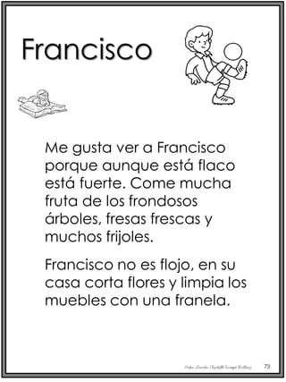 Profra. Lourdes Elizabeth Ocampo Martínez 73
Me gusta ver a Francisco
porque aunque está flaco
está fuerte. Come mucha
fruta de los frondosos
árboles, fresas frescas y
muchos frijoles.
Francisco no es flojo, en su
casa corta flores y limpia los
muebles con una franela.
Francisco
 
