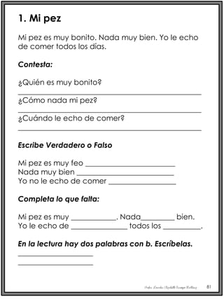 Profra. Lourdes Elizabeth Ocampo Martínez 81
1. Mi pez
Mi pez es muy bonito. Nada muy bien. Yo le echo
de comer todos los días.
Contesta:
¿Quién es muy bonito?
_________________________________________________
¿Cómo nada mi pez?
_________________________________________________
¿Cuándo le echo de comer?
_________________________________________________
Escribe Verdadero o Falso
Mi pez es muy feo ________________________
Nada muy bien __________________________
Yo no le echo de comer __________________
Completa lo que falta:
Mi pez es muy ____________. Nada_________ bien.
Yo le echo de _______________ todos los __________.
En la lectura hay dos palabras con b. Escríbelas.
____________________
____________________
 