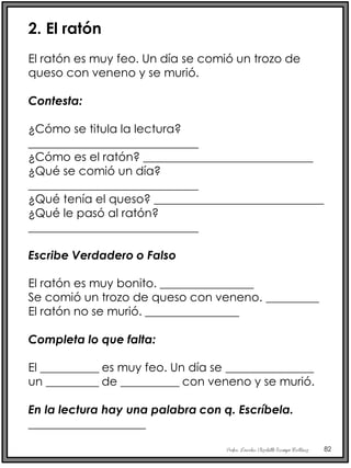 Profra. Lourdes Elizabeth Ocampo Martínez 82
2. El ratón
El ratón es muy feo. Un día se comió un trozo de
queso con veneno y se murió.
Contesta:
¿Cómo se titula la lectura?
_____________________________
¿Cómo es el ratón? _____________________________
¿Qué se comió un día?
_____________________________
¿Qué tenía el queso? _____________________________
¿Qué le pasó al ratón?
_____________________________
Escribe Verdadero o Falso
El ratón es muy bonito. ________________
Se comió un trozo de queso con veneno. _________
El ratón no se murió. ________________
Completa lo que falta:
El __________ es muy feo. Un día se _______________
un _________ de __________ con veneno y se murió.
En la lectura hay una palabra con q. Escríbela.
____________________
 
