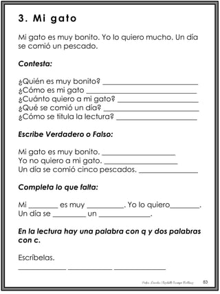 Profra. Lourdes Elizabeth Ocampo Martínez 83
3. Mi gato
Mi gato es muy bonito. Yo lo quiero mucho. Un día
se comió un pescado.
Contesta:
¿Quién es muy bonito? __________________________
¿Cómo es mi gato ______________________________
¿Cuánto quiero a mi gato? ______________________
¿Qué se comió un día? __________________________
¿Cómo se titula la lectura? ______________________
Escribe Verdadero o Falso:
Mi gato es muy bonito. ____________________
Yo no quiero a mi gato. ____________________
Un día se comió cinco pescados. ________________
Completa lo que falta:
Mi ________ es muy __________. Yo lo quiero________.
Un día se _________ un ______________.
En la lectura hay una palabra con q y dos palabras
con c.
Escríbelas.
_____________ ____________ ______________
 