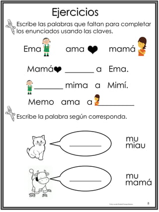 Profra.LourdesElizabethOcampoMartínez 8
Ema ama mamá
Ejercicios
Escribe las palabras que faltan para completar
los enunciados usando las claves.
Mamá _______ a Ema.
_______ mima a Mimí.
Memo ama a _________
Escribe la palabra según corresponda.
____________
____________
mu
miau
mu
mamá
 