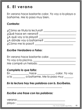 Profra. Lourdes Elizabeth Ocampo Martínez 85
5. El verano
En verano hace bastante calor. Yo voy a la playa a
bañarme. Me lo paso muy bien.
Contesta:
¿Cómo se titula la lectura? ________________________
¿Qué hace en verano? ___________________________
¿A qué voy a la playa? ___________________________
¿A dónde voy a bañarme? _______________________
¿Cómo me lo paso? ____________________________
Escribe Verdadero o Falso:
En verano hace bastante calor. ___________________
Yo voy a la piscina. _______________________________
Me compré un helado. ___________________________
Completa lo que falta:
En _____________ hace _____________ calor. Yo voy
a la _________ a bañarme. Me lo paso muy ______.
En la lectura hay tres palabras con b. Escríbelas.
______________ _____________ ____________
Escribe una frase con las palabras:
verano:___________________________________
playa : ___________________________________
 