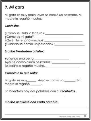 Profra. Lourdes Elizabeth Ocampo Martínez 89
9. Mi gata
Mi gata es muy mala. Ayer se comió un pescado. Mi
madre le regañó mucho.
Contesta:
¿Cómo se titula la lectura? _________________________
¿Cómo es mi gata? _________________________
¿Quién le regañó mucho? _________________________
¿Cuándo se comió un pescado? ____________________
Escribe Verdadero o Falso:
Yo tengo una perra. ______________________
Ayer se comió cinco pescados. ______________________
Tu padre le regañó mucho. ______________________
Completa lo que falta:
Mi gata es muy______. Ayer se comió un _______. Mi
madre le regañó _______.
En la lectura hay dos palabras con c. Escríbelas.
___________________ ____________________
Escribe una frase con cada palabra.
______________________________________________________
______________________________________________________
 
