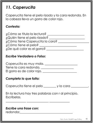 Profra. Lourdes Elizabeth Ocampo Martínez 91
11. Caperucita
Caperucita tiene el pelo rizado y la cara redonda. En
la cabeza lleva un gorro de color rojo.
Contesta:
¿Cómo se titula la lectura? ________________________
¿Quién tiene el pelo rizado? _______________________
¿Cómo tiene Caperucita la cara? ____________________
¿Cómo tiene el pelo? ________________________
¿De qué color es el gorro? ________________________
Escribe Verdadero o Falso:
Caperucita es muy mala. _____________________
Tiene la cara redonda. _____________________
El gorro es de color rojo. ______________________
Completa lo que falta:
Caperucita tiene el pelo ________ y la cara ___________.
En la lectura hay tres palabras con r al principio.
Escríbelas.
_____________ ______________ _____________
Escribe una frase con:
redonda:__________________________________
 
