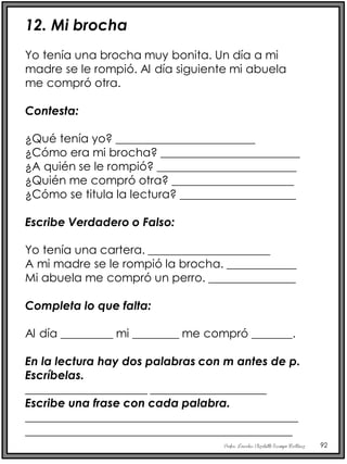 Profra. Lourdes Elizabeth Ocampo Martínez 92
12. Mi brocha
Yo tenía una brocha muy bonita. Un día a mi
madre se le rompió. Al día siguiente mi abuela
me compró otra.
Contesta:
¿Qué tenía yo? ________________________
¿Cómo era mi brocha? ________________________
¿A quién se le rompió? ________________________
¿Quién me compró otra? _____________________
¿Cómo se titula la lectura? ____________________
Escribe Verdadero o Falso:
Yo tenía una cartera. _____________________
A mi madre se le rompió la brocha. ____________
Mi abuela me compró un perro. _______________
Completa lo que falta:
Al día _________ mi ________ me compró _______.
En la lectura hay dos palabras con m antes de p.
Escríbelas.
_____________________ ____________________
Escribe una frase con cada palabra.
_______________________________________________
______________________________________________
 