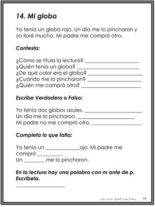 Profra. Lourdes Elizabeth Ocampo Martínez 94
14. Mi globo
Yo tenía un globo rojo. Un día me lo pincharon y
yo lloré mucho. Mi padre me compró otro.
Contesta:
¿Cómo se titula la lectura? _____________________
¿Quién tenía un globo? ________________________
¿De qué color era el globo? _____________________
¿Cuándo me lo pincharon? _____________________
¿Quién me compró otro? _______________________
Escribe Verdadero o Falso:
Yo tenía dos globos azules. ______________________
Un día me lo pincharon. ______________________
Mi padre no me compró otro. ___________________
Completa lo que falta:
Yo tenía un _____________ojo. Mi padre me
compró _________.
Un ________ me lo pincharon.
En la lectura hay una palabra con m ante de p.
Escríbela.
___________________
 