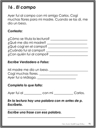 Profra. Lourdes Elizabeth Ocampo Martínez 96
16 . El campo
Ayer fui al campo con mi amigo Carlos. Cogí
muchas flores para mi madre. Cuando se las di, me
dio un beso.
Contesta:
¿Cómo se titula la lectura? _______________________
¿Qué me dio mi madre? _________________________
¿Qué cogí en el campo? _________________________
¿Cuándo fui al campo? __________________________
¿Con quién fui al campo? ________________________
Escribe Verdadero o Falso:
Mi madre me dio un beso. ________________________
Cogí muchas flores. ________________________
Ayer fui a Málaga. ________________________
Completa lo que falta:
Ayer fui al ___________ con mi ____________ Carlos.
En la lectura hay una palabra con m antes de p.
Escríbela.
________________________
Escribe una frase con esa palabra.
__________________________________________
 
