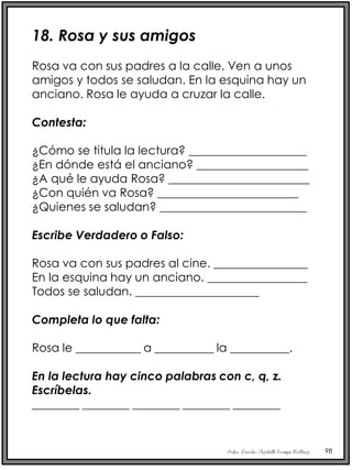 Profra. Lourdes Elizabeth Ocampo Martínez 98
18. Rosa y sus amigos
Rosa va con sus padres a la calle. Ven a unos
amigos y todos se saludan. En la esquina hay un
anciano. Rosa le ayuda a cruzar la calle.
Contesta:
¿Cómo se titula la lectura? ____________________
¿En dónde está el anciano? ___________________
¿A qué le ayuda Rosa? ________________________
¿Con quién va Rosa? ________________________
¿Quienes se saludan? _________________________
Escribe Verdadero o Falso:
Rosa va con sus padres al cine. ________________
En la esquina hay un anciano. _________________
Todos se saludan. _____________________
Completa lo que falta:
Rosa le ___________ a __________ la __________.
En la lectura hay cinco palabras con c, q, z.
Escríbelas.
________ ________ ________ ________ ________
 