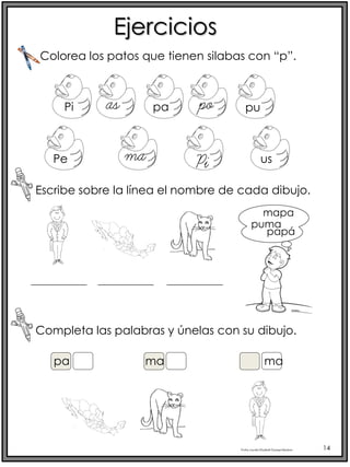 Profra.LourdesElizabethOcampoMartínez 14
Ejercicios
Escribe sobre la línea el nombre de cada dibujo.
Colorea los patos que tienen silabas con “p”.
Pi as pa po pu
Pe ma Pi us
mapa
puma
papá
pa
Completa las palabras y únelas con su dibujo.
ma ma
 