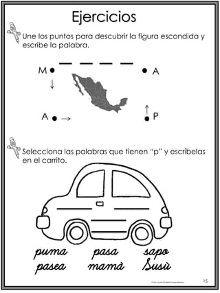 Profra.LourdesElizabethOcampoMartínez 15
Ejercicios
Selecciona las palabras que tienen “p” y escríbelas
en el carrito.
Une los puntos para descubrir la figura escondida y
escribe la palabra.
M
A P
A
puma pasa sapo
pasea mamá Susú
 