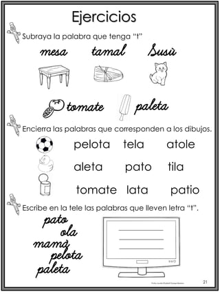 Profra.LourdesElizabethOcampoMartínez 21
Ejercicios
Subraya la palabra que tenga “t”
Encierra las palabras que corresponden a los dibujos.
mesa tamal Susú
tomate paleta
pelota tela atole
aleta pato tila
tomate lata patio
Escribe en la tele las palabras que lleven letra “t”.
pato
ola
mamá
pelota
paleta
 
