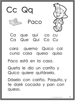 Cc Qq
Profra.LourdesElizabethOcampoMartínez 35
Paco
cara quema Quico col
cuna casa queso quiso
Paco está en la casa.
Queta le dio un carrito y
Quico quiere quitárselo.
Dáselo con cariño, Paquito, y
te daré cocada y pan con
queso.
Ca que qui co cu
Ca Que Qui Co Cu
 