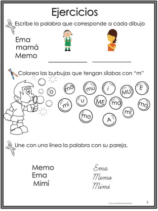 Profra.LourdesElizabethOcampoMartínez 9
Ema
Ejercicios
mamá
Memo
___________ ___________
Escribe la palabra que corresponde a cada dibujo
Colorea las burbujas que tengan sílabas con “m”
mo
Une con una línea la palabra con su pareja.
Memo
Ema
Mimí
Memo
Ema
Mimí
 