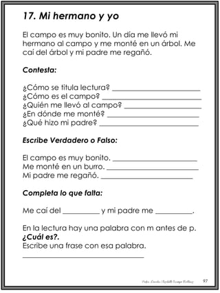 Profra. Lourdes Elizabeth Ocampo Martínez 97
17. Mi hermano y yo
El campo es muy bonito. Un día me llevó mi
hermano al campo y me monté en un árbol. Me
caí del árbol y mi padre me regañó.
Contesta:
¿Cómo se titula lectura? ________________________
¿Cómo es el campo? ___________________________
¿Quién me llevó al campo? _____________________
¿En dónde me monté? _________________________
¿Qué hizo mi padre? ___________________________
Escribe Verdadero o Falso:
El campo es muy bonito. _______________________
Me monté en un burro. _________________________
Mi padre me regañó. _________________________
Completa lo que falta:
Me caí del __________ y mi padre me __________.
En la lectura hay una palabra con m antes de p.
¿Cuál es?.
Escribe una frase con esa palabra.
_________________________________
 
