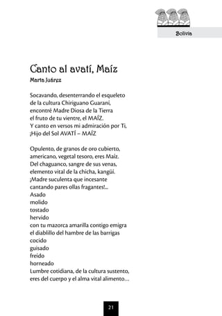 Bolivia




Canto al avatí, Maíz
Marta Juárez

Socavando, desenterrando el esqueleto
de la cultura Chiriguano Guaraní,
encontré Madre Diosa de la Tierra
el fruto de tu vientre, el MAÍZ.
Y canto en versos mi admiración por Ti,
¡Hijo del Sol AVATÍ – MAÍZ

Opulento, de granos de oro cubierto,
americano, vegetal tesoro, eres Maíz.
Del chaguanco, sangre de sus venas,
elemento vital de la chicha, kangüí.
¡Madre suculenta que incesante
cantando pares ollas fragantes!...
Asado
molido
tostado
hervido
con tu mazorca amarilla contigo emigra
el diablillo del hambre de las barrigas
cocido
guisado
freído
horneado
Lumbre cotidiana, de la cultura sustento,
eres del cuerpo y el alma vital alimento…



                                21
 