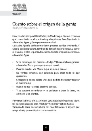 Ecuador



Cuento sobre el origen de la gente
Kayryk Flores Bonilla


Hace mucho tiempo el Dios Padre y la Madre Agua dijeron, tenemos
que crear a la tierra, a los animales y a las plantas. Pero Dios le decía
a la Madre Agua, ¿cómo podemos crearlos?.
La Madre Agua le decía: como tienes poderes puedes crear todo. Y
Dios le decía: si pudiera, también te daría el poder de crear, y como
ni el uno ni el otro se ponía de acuerdo, Dios le propuso matrimonio
a la Madre Agua.

•	 Sería mejor que nos casemos-, le dijo. Y Dios andaba rogándole
   a la Madre Tierra para que se casara con él.
•	 Pasaron los días y la Madre Agua se puso a pensar:
•	 De verdad tenemos que casarnos para crear todo lo que
   queremos.
•	 Se regresó a donde estaba Dios para pedirle disculpas y aceptar
   el matrimonio.
•	 Bueno- le dijo –acepto casarme contigo.
•	 Y se casaron, se unieron y se pusieron a crear la tierra, los
   animales y las plantas.

Formaron la tierra, lomas, animales y plantas de ambos sexos, todos
los que iban creando eran machos y hembras y sabían hablar.
Ya formado todo, dijeron: ahora nos hace falta crear a alguien que
tenga ideas y pensamientos como nosotros.




                                   72
 