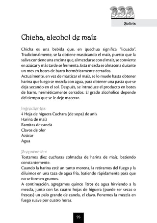 Bolivia



Chicha, alcohol de maíz	
Chicha es una bebida que, en quechua significa “licuado”.
Tradicionalmente, se la obtiene masticando el maíz, puesto que la
saliva contiene una encima que, al mezclarse con el maíz, se convierte
en azúcar y más tarde se fermenta. Esta mezcla se almacena durante
un mes en botes de barro herméticamente cerrados.
Actualmente, en vez de masticar el maíz, se lo muele hasta obtener
harina que luego se mezcla con agua, para obtener una pasta que se
deja secando en el sol. Después, se introduce el producto en botes
de barro, herméticamente cerrados. El grado alcohólico depende
del tiempo que se le deje macerar.

Ingredientes:
4 Hoja de higuera Cuchara (de sopa) de anís
Harina de maíz
Ramitas de canela
Clavos de olor
Azúcar
Agua

Preparación:
Tostamos diez cucharas colmadas de harina de maíz, batiendo
constantemente.
Cuando la harina esté un tanto morena, la retiramos del fuego y la
diluimos en una taza de agua fría, batiendo rápidamente para que
no se formen grumos.
A continuación, agregamos quince litros de agua hirviendo a la
mezcla, junto con las cuatro hojas de higuera (puede ser secas o
frescas) un palo grande de canela, el clavo. Ponemos la mezcla en
fuego suave por cuatro horas.


                                 95
 
