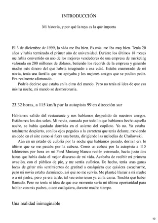 INTRODUCCIÓN
Mi historia, y por qué la tuya es la que importa
El 3 de diciembre de 1999, la vida me iba bien. Es más, me iba muy bien. Tenía 20
años y había terminado el primer año de universidad. Durante los últimos 18 meses
me había convertido en uno de los mejores vendedores de una empresa de marketing
valorada en 200 millones de dólares, batiendo los récords de la empresa y ganando
mucho más dinero del que habría imaginado a esa edad. Estaba enamorado de mi
novia, tenía una familia que me apoyaba y los mejores amigos que se podían pedir.
Era realmente afortunado.
Podría decirse que estaba en la cima del mundo. Pero no tenía ni idea de que esa
misma noche, mi mundo se desmoronaría.
23.32 horas, a 115 km/h por la autopista 99 en dirección sur
Habíamos salido del restaurante y nos habíamos despedido de nuestros amigos.
Estábamos los dos solos. Mi novia, cansada por todo lo que habíamos hecho aquella
noche, se había quedado dormida en el asiento del copiloto. Yo no. Yo estaba
totalmente despierto, con los ojos pegados a la carretera que tenía delante, moviendo
un dedo en el aire como si fuera una batuta, dirigiendo las melodías de Chaikovski.
Aún en un estado de euforia por la noche que habíamos pasado, dormir era lo
último que se me pasaba por la cabeza. Como un cohete por la autopista a 115
kilómetros por hora en mi Ford Mustang blanco recién estrenado, hacía justo dos
horas que había dado el mejor discurso de mi vida. Acababa de recibir mi primera
ovación, con el público de pie, y me sentía eufórico. De hecho, tenía unas ganas
locas de gritar mis sentimientos de gratitud a cualquiera que quisiera escucharme,
pero mi novia estaba durmiendo, así que no me servía. Me planteé llamar a mi madre
o a mi padre, pero ya era tarde, tal vez estuvieran ya en la cama. Tendría que haber
llamado. Pero no tenía ni idea de que ese momento sería mi última oportunidad para
hablar con mis padres, o con cualquiera, durante mucho tiempo.
Una realidad inimaginable
10
 
