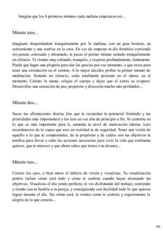 Imagina que los 6 primeros minutos cada mañana empezaran así...
Minuto uno...
Imagínate despertándote tranquilamente por la mañana, con un gran bostezo, un
estiramiento y una sonrisa en la cara. En vez de empezar tu día frenético corriendo
sin pensar, estresado y abrumado, te pasas el primer minuto sentado tranquilamente
en silencio. Te sientas muy calmado, tranquilo, y respiras profundamente, lentamente.
Puede que hagas una plegaria para dar las gracias por ese momento, o que reces para
tener una orientación en el camino. A lo mejor decides probar tu primer minuto de
meditación. Sentado en silencio, estás totalmente presente en el ahora, en el
momento. Calmas la mente, relajas el cuerpo y dejas que el estrés se evapore.
Desarrollas una sensación de paz, propósito y dirección mucho más profundos...
Minuto dos...
Sacas tus afirmaciones diarias (las que te recuerdan tu potencial ilimitado y tus
prioridades más importantes) y las lees en voz alta de principio a fin. Al centrarte en
lo que es más importante para ti, aumenta tu nivel de motivación interna. Leer
recordatorios de lo capaz que eres en realidad te da seguridad. Tener una visión de
aquello a lo que te comprometes, de tu propósito y de cuáles son tus objetivos te
tonifica para llevar a cabo las acciones necesarias para vivir la vida que realmente
quieres, que te mereces y que ahora sabes que tienes a tu alcance...
Minuto tres...
Cierras los ojos, o bien miras el tablero de visión y visualizas. Tu visualización
podría incluir cómo será todo y cómo te sentirás cuando hayas alcanzado tus
objetivos. Visualizas el día yendo perfecto, te ves disfrutando del trabajo, sonriendo
y riendo con tu familia o tu pareja, y consiguiendo con facilidad todo lo que quieras
lograr durante el día. Ves cómo será, te sientes como te sentirás y experimentas la
alegría de lo que crearás...
100
 