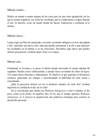 Minuto cuatro...
Dedica un minuto a anotar algunas de las cosas por las que estás agradecido, de las
que te sientes orgulloso, así como los resultados que te comprometes a lograr durante
el día. Al hacerlo, creas un estado mental de fuerza, inspiración y confianza en ti
mismo...
Minuto cinco...
Luego coges un libro de autoayuda e inviertes un minuto milagroso en leer una página
o dos. Aprendes una nueva idea, algo que puedas incorporar a tu día y que mejorará
tus resultados en el trabajo o en tus relaciones. Descubres algo nuevo que puedes
utilizar para pensar y sentirte mejor. Para vivir mejor...
Minuto seis...
Finalmente, te levantas y te pasas el último minuto moviendo el cuerpo durante 60
segundos. Puedes correr estáticamente, o puedes hacer un minuto de saltos de tijera.
A lo mejor haces flexiones o abdominales. El objetivo es que aumentes tu frecuencia
cardiaca, generando así energía e incrementando tu habilidad de estar alerta y
concentrado.
¿Qué te parecería utilizar así los 6 primeros minutos de cada día? ¿Cuánto
mejoraría la calidad de tu día, de tu vida?
No te recomiendo que limites tus Mañanas milagrosas a solo 6 minutos al día
pero, como ya he dicho, en aquellos días en los que el tiempo apremia, Mañanas
milagrosas en 6 minutos te proporciona una poderosa estrategia para acelerar tu
desarrollo personal.
101
 